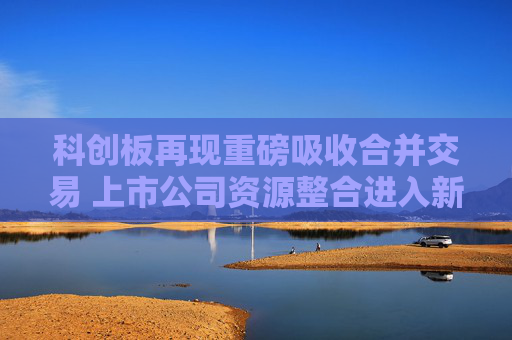 科创板再现重磅吸收合并交易 上市公司资源整合进入新阶段