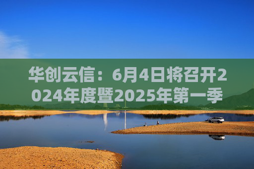 华创云信：6月4日将召开2024年度暨2025年第一季度业绩说明会