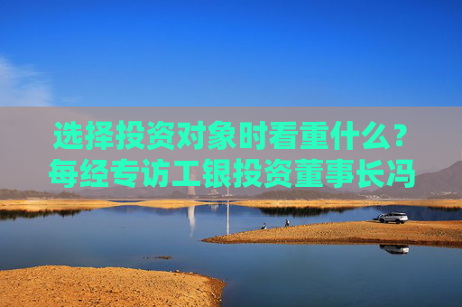 选择投资对象时看重什么？每经专访工银投资董事长冯军伏：企业发展方向须深度融入强国富民战略布局中
