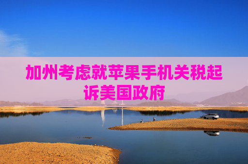 加州考虑就苹果手机关税起诉美国政府