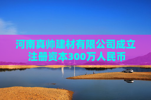河南真帅建材有限公司成立 注册资本300万人民币