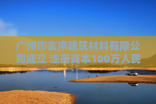 广州市玄序建筑材料有限公司成立 注册资本100万人民币