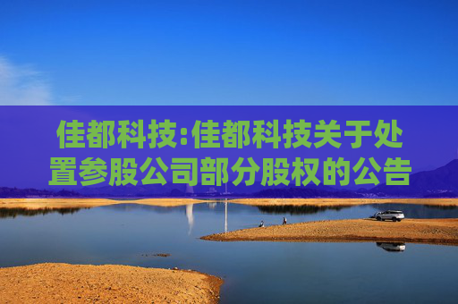 佳都科技:佳都科技关于处置参股公司部分股权的公告
