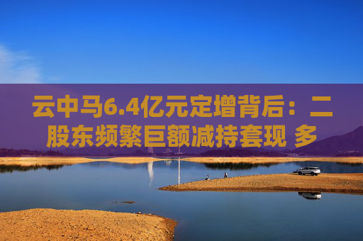 云中马6.4亿元定增背后：二股东频繁巨额减持套现 多名前十大流通股东加速离场  第1张
