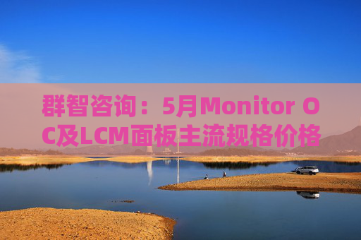 群智咨询：5月Monitor OC及LCM面板主流规格价格有望继续保持温和上涨态势 但涨幅将开始收窄