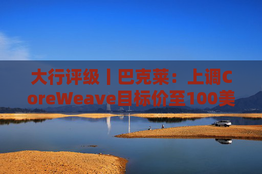 大行评级丨巴克莱：上调CoreWeave目标价至100美元 评级则降至“中性”