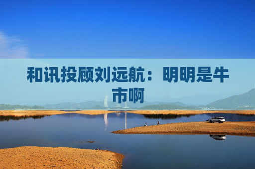 和讯投顾刘远航：明明是牛市啊