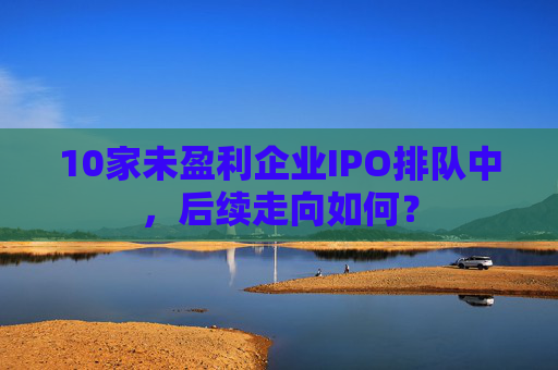 10家未盈利企业IPO排队中，后续走向如何？