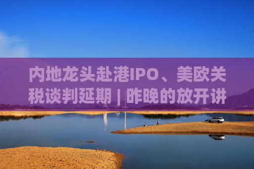 内地龙头赴港IPO、美欧关税谈判延期 | 昨晚的放开讲太干了，抓紧时间看回放！