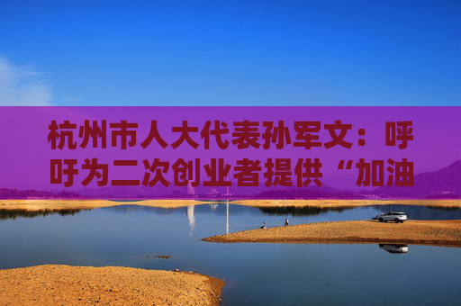杭州市人大代表孙军文：呼吁为二次创业者提供“加油包”，让中场休息的中年人“拍拍灰尘 重战江湖”
