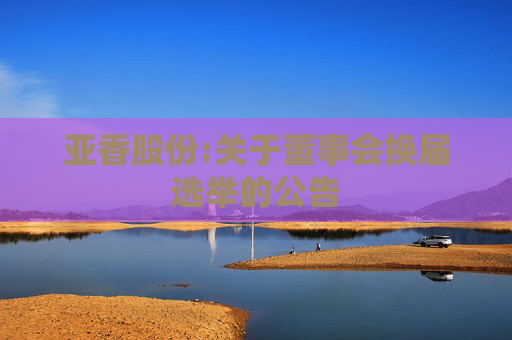 亚香股份:关于董事会换届选举的公告