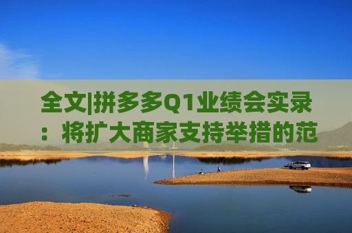 全文|拼多多Q1业绩会实录：将扩大商家支持举措的范围，让更多中小企业受益
