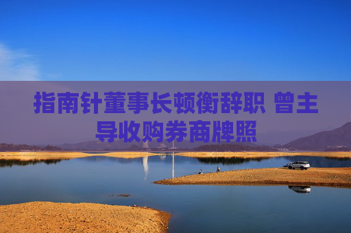 指南针董事长顿衡辞职 曾主导收购券商牌照