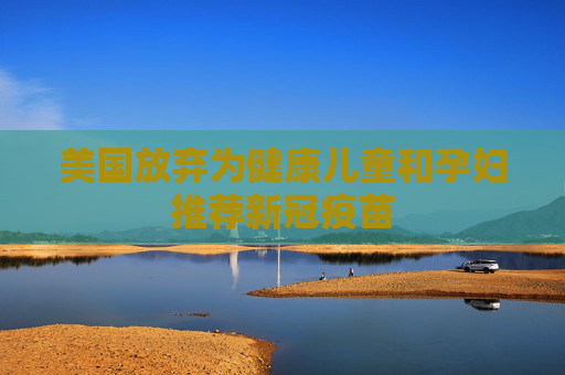 美国放弃为健康儿童和孕妇推荐新冠疫苗