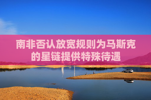 南非否认放宽规则为马斯克的星链提供特殊待遇