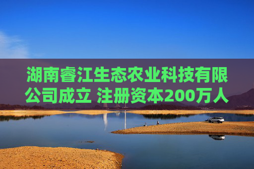 湖南睿江生态农业科技有限公司成立 注册资本200万人民币