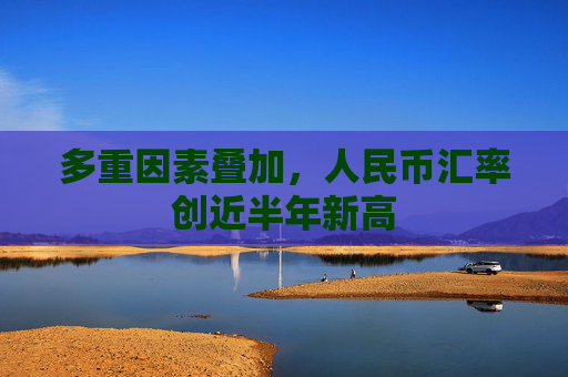 多重因素叠加，人民币汇率创近半年新高