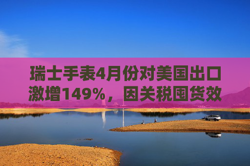 瑞士手表4月份对美国出口激增149%，因关税囤货效应  第1张