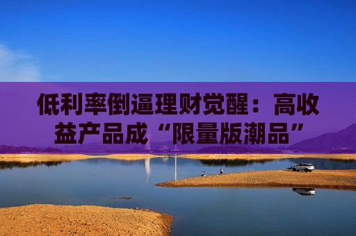 低利率倒逼理财觉醒：高收益产品成“限量版潮品”