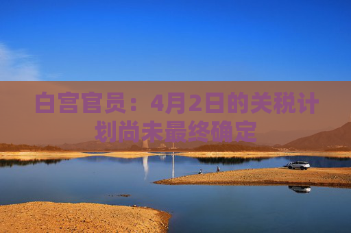 白宫官员：4月2日的关税计划尚未最终确定