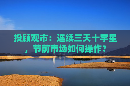 投顾观市：连续三天十字星，节前市场如何操作？  第1张