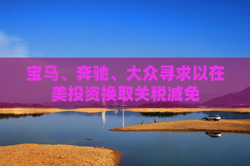 宝马、奔驰、大众寻求以在美投资换取关税减免