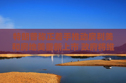 特朗普称正着手推动房利美和房地美重新上市 政府将维持对其隐性担保