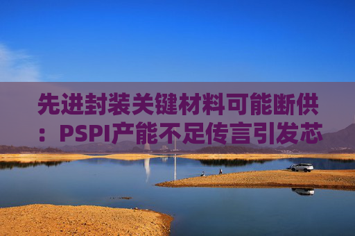 先进封装关键材料可能断供：PSPI产能不足传言引发芯片行业担忧！