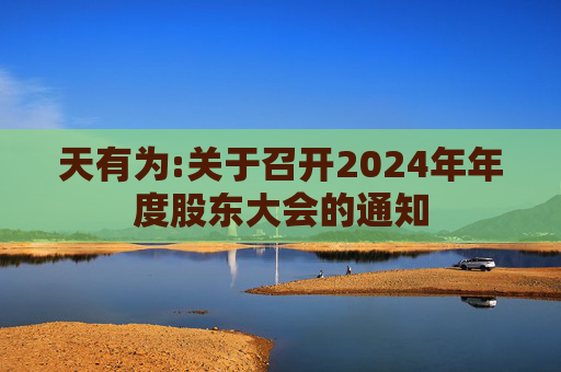 天有为:关于召开2024年年度股东大会的通知