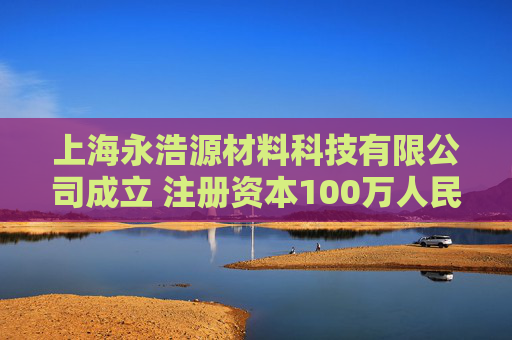 上海永浩源材料科技有限公司成立 注册资本100万人民币