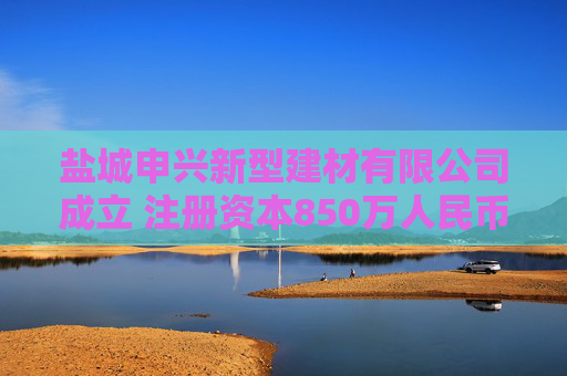盐城申兴新型建材有限公司成立 注册资本850万人民币