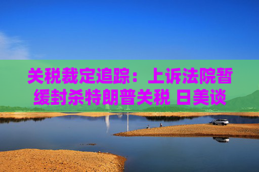 关税裁定追踪：上诉法院暂缓封杀特朗普关税 日美谈判继续推进