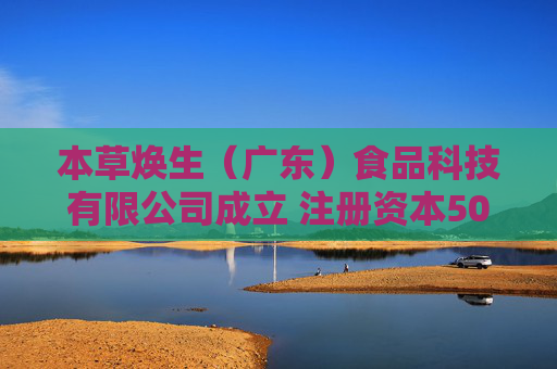 本草焕生（广东）食品科技有限公司成立 注册资本500万人民币