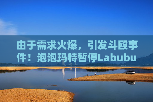 由于需求火爆，引发斗殴事件！泡泡玛特暂停Labubu在英国销售，计划在6月前将该产品从英国门店全面下架