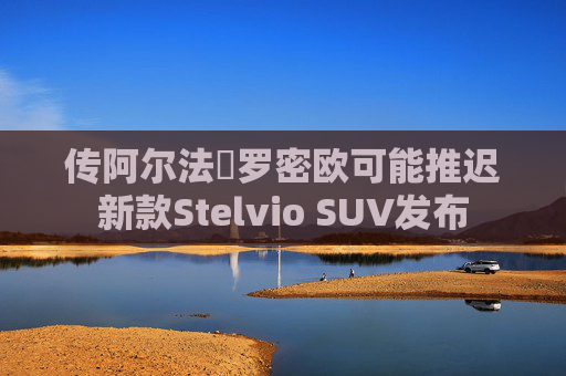 传阿尔法・罗密欧可能推迟新款Stelvio SUV发布