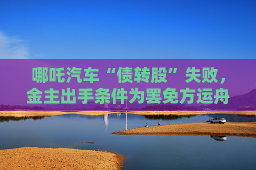 哪吒汽车“债转股”失败，金主出手条件为罢免方运舟  第1张