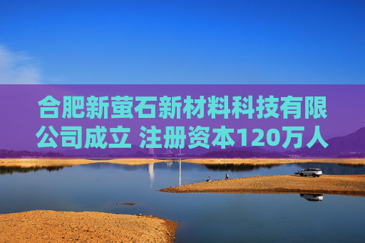 合肥新萤石新材料科技有限公司成立 注册资本120万人民币