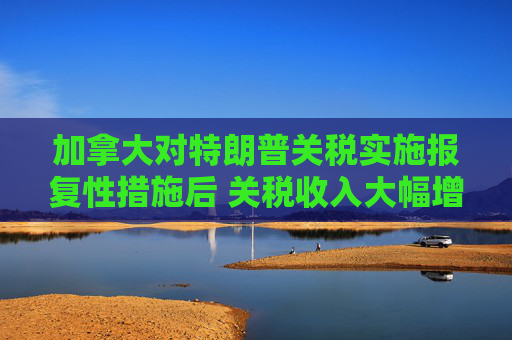 加拿大对特朗普关税实施报复性措施后 关税收入大幅增加