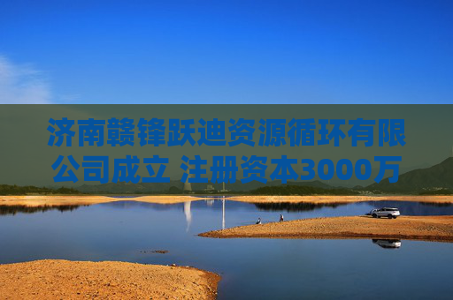 济南赣锋跃迪资源循环有限公司成立 注册资本3000万人民币