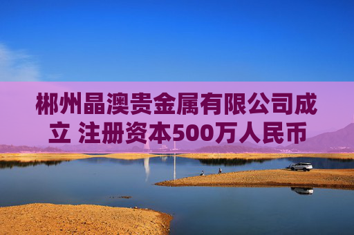 郴州晶澳贵金属有限公司成立 注册资本500万人民币