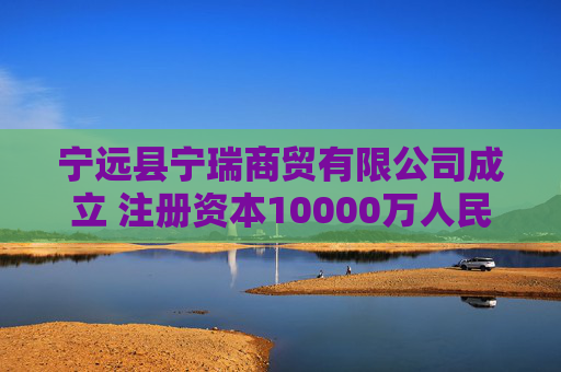 宁远县宁瑞商贸有限公司成立 注册资本10000万人民币