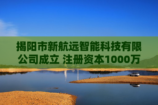 揭阳市新航远智能科技有限公司成立 注册资本1000万人民币
