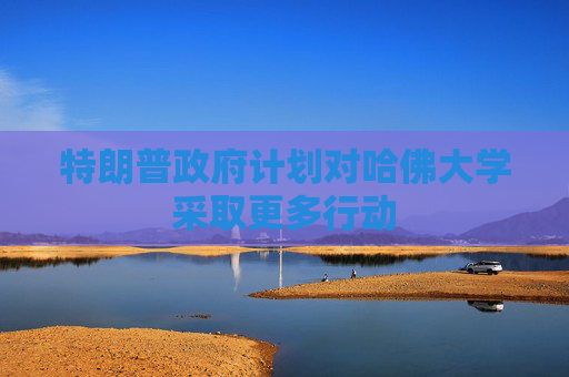特朗普政府计划对哈佛大学采取更多行动