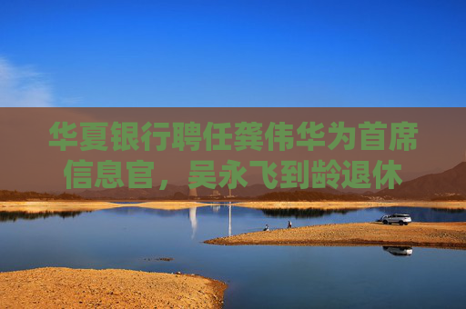 华夏银行聘任龚伟华为首席信息官，吴永飞到龄退休
