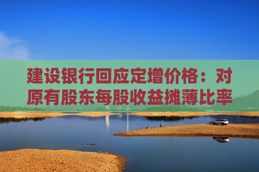 建设银行回应定增价格：对原有股东每股收益摊薄比率较小 已提出具体的填补回报措施