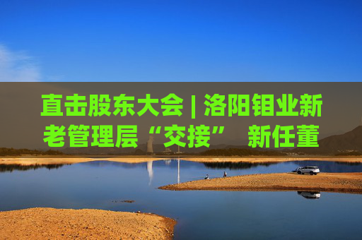 直击股东大会 | 洛阳钼业新老管理层“交接”  新任董事长刘建锋：感激现有的基础和平台