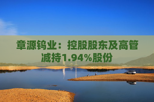 章源钨业：控股股东及高管减持1.94%股份