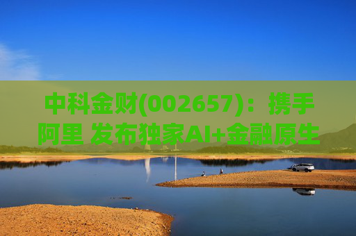 中科金财(002657)：携手阿里 发布独家AI+金融原生AGENT