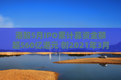 港股5月IPO累计募资金额超560亿港元 创2021年3月来最大单月募资额