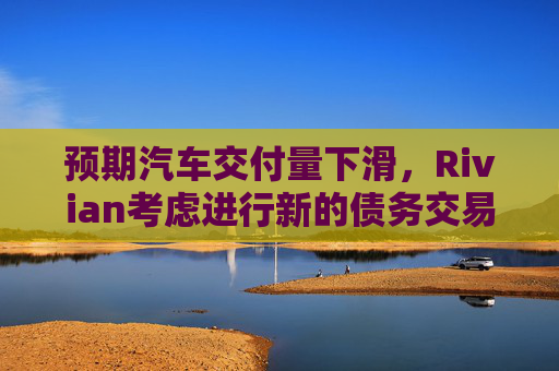 预期汽车交付量下滑，Rivian考虑进行新的债务交易
